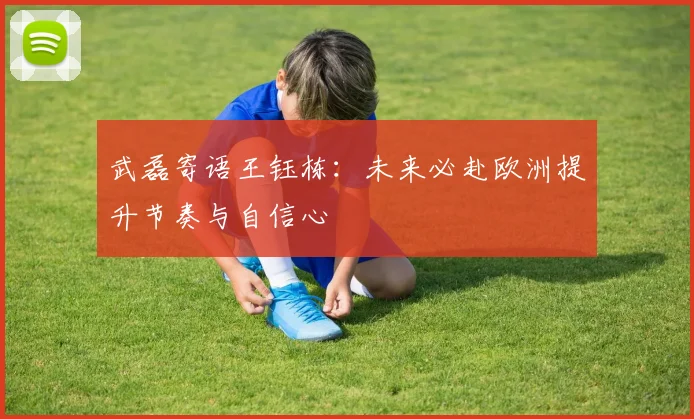 武磊寄语王钰栋：未来必赴欧洲提升节奏与自信心