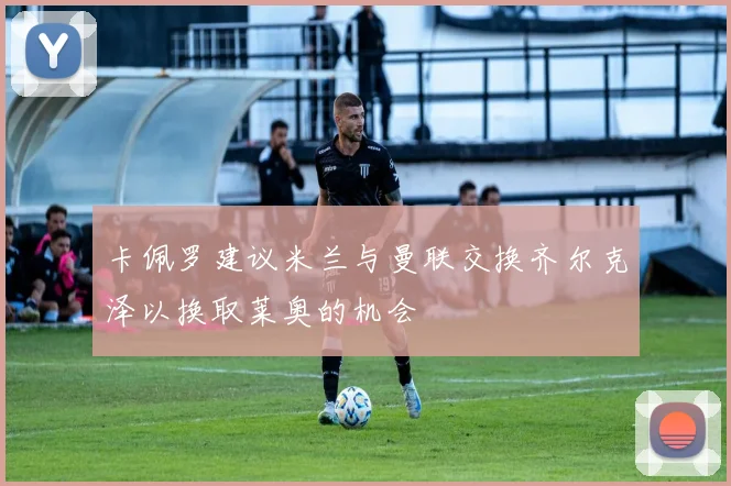 卡佩罗建议米兰与曼联交换齐尔克泽以换取莱奥的机会