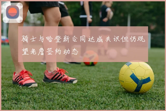 骑士与哈登新合同达成共识但仍观望老詹签约动态