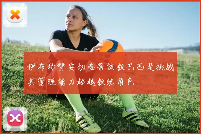 伊布称赞安切洛蒂执教巴西是挑战其管理能力超越教练角色