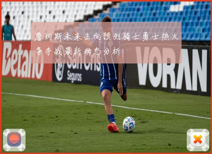 詹姆斯未来去向预测骑士勇士热火争夺战最新动态分析