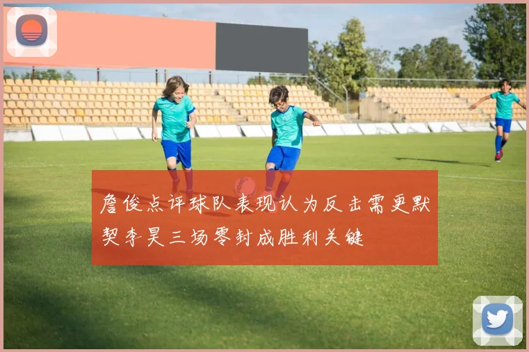 詹俊点评球队表现认为反击需更默契李昊三场零封成胜利关键