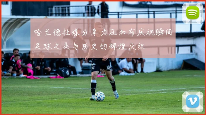 哈兰德社媒分享力压加布庆祝瞬间足球之美与历史的辉煌交织