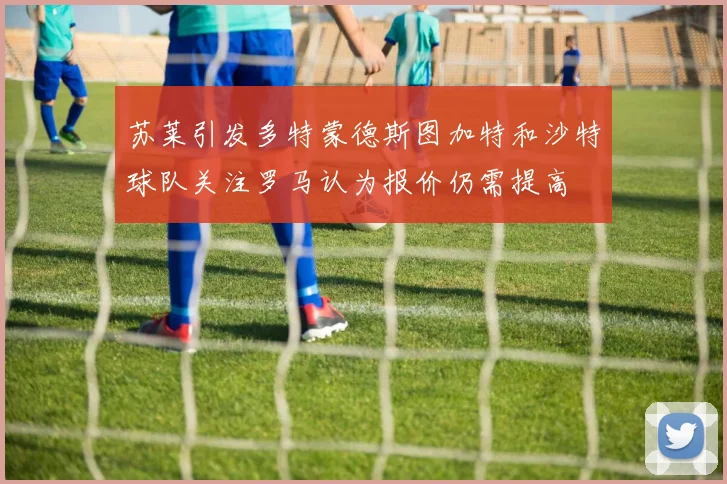 苏莱引发多特蒙德斯图加特和沙特球队关注罗马认为报价仍需提高