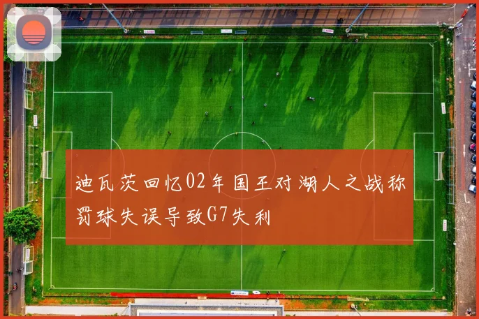 迪瓦茨回忆02年国王对湖人之战称罚球失误导致G7失利