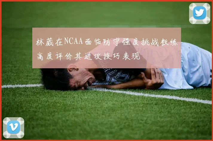 林葳在NCAA面临防守强度挑战教练高度评价其进攻技巧表现