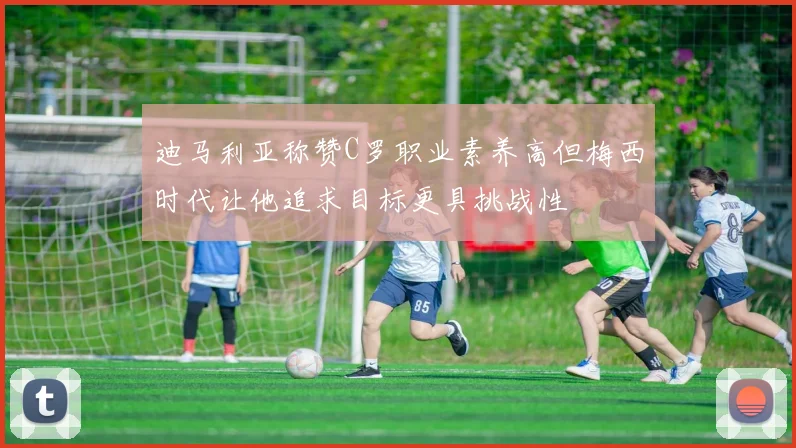 迪马利亚称赞C罗职业素养高但梅西时代让他追求目标更具挑战性