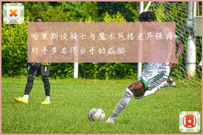 哈里斯谈骑士与魔术风格差异强调对手多名得分手的威胁