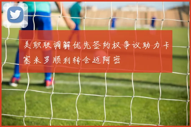 美职联调解优先签约权争议助力卡塞米罗顺利转会迈阿密