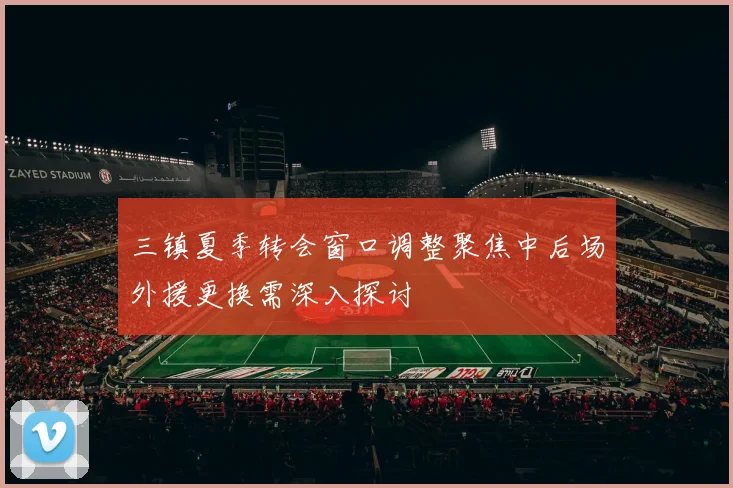 三镇夏季转会窗口调整聚焦中后场外援更换需深入探讨