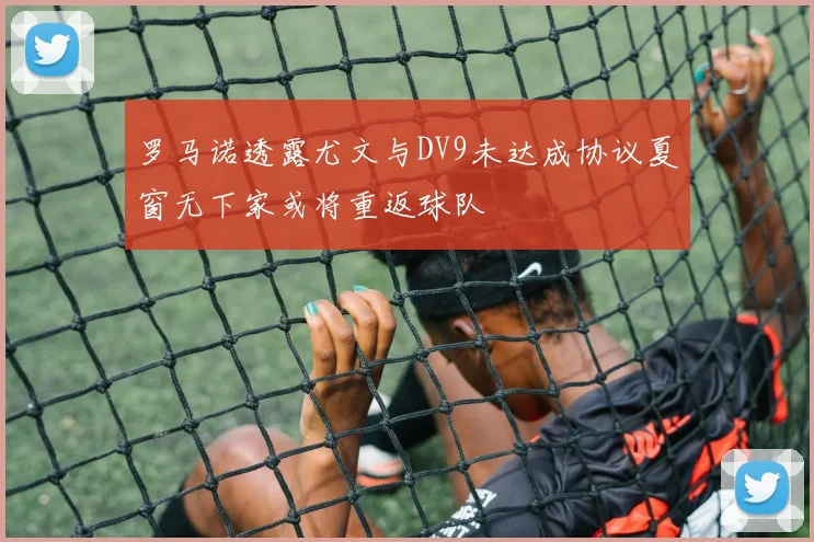 罗马诺透露尤文与DV9未达成协议夏窗无下家或将重返球队