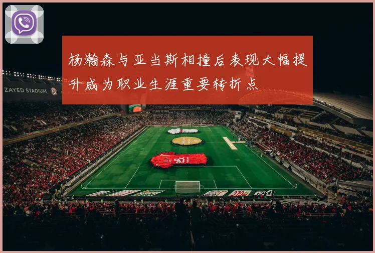 杨瀚森与亚当斯相撞后表现大幅提升成为职业生涯重要转折点