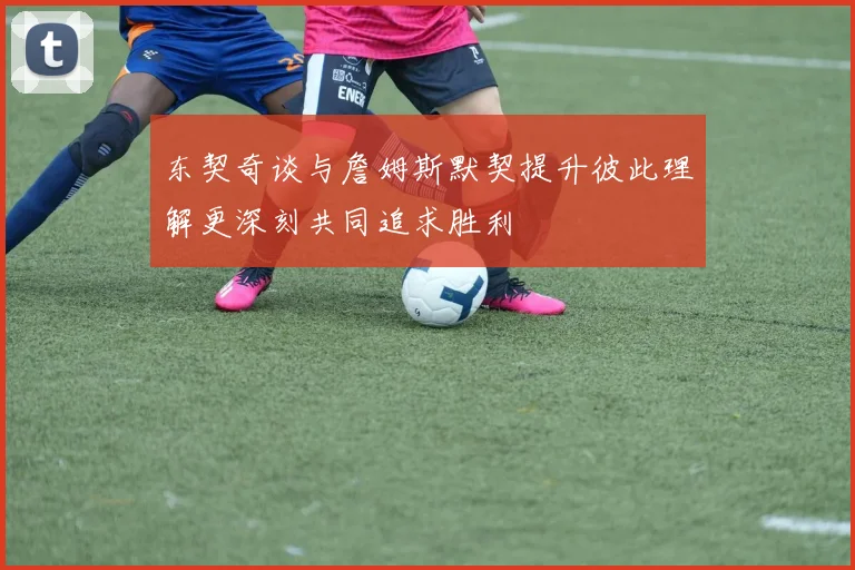 东契奇谈与詹姆斯默契提升彼此理解更深刻共同追求胜利