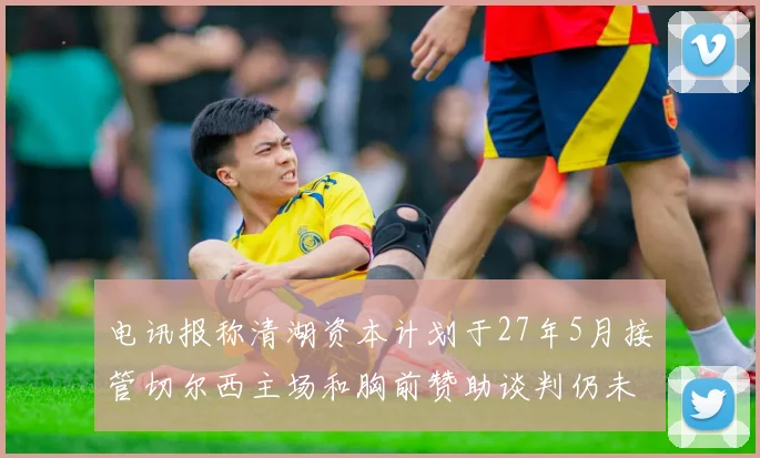 电讯报称清湖资本计划于27年5月接管切尔西主场和胸前赞助谈判仍未取得进展